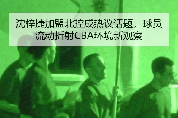 沈梓捷加盟北控成热议话题，球员流动折射CBA环境新观察